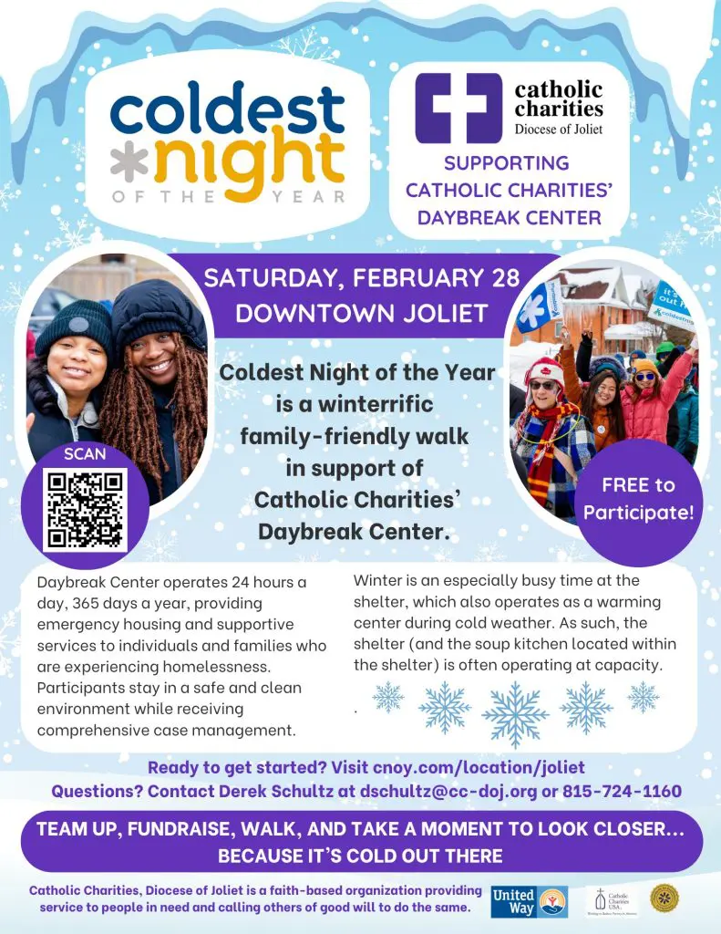 Coldest Night of the Year 2K/5K Walk to Support the Homeless
February 28 – Downtown Joliet

The Coldest Night of the Year is a 2k/5k walk through Joliet at night. Walking at night in the cold weather represents what someone who is homeless and hungry might be going through. Thousands of people across the country will be walking on the same day and time to help bring funds and awareness to hunger and homelessness in our own communities. All funds raised go to Catholic Charities’ two shelters: Daybreak and Hope House.

It’s free to participate, but monetary donations are welcomed. To register to walk, volunteer to help at the event, or make a monetary donation, go to cnoy.com/location/Joliet.

Questions? Contact Derek Schultz at dschultz@cc-doj.org or 815-724-1160.